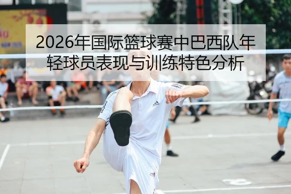 2026年国际篮球赛中巴西队年轻球员表现与训练特色分析