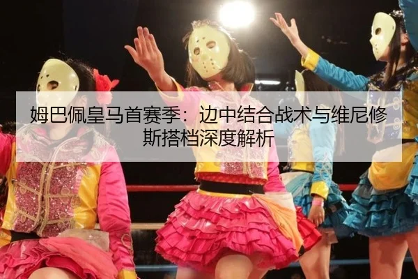 姆巴佩皇马首赛季：边中结合战术与维尼修斯搭档深度解析